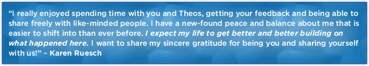 “I really enjoyed spending time with you and Theos, getting your feedback and being able to share freely with like-minded people. I have a new-found peace and balance about me that is easier to shift into than ever before. I expect my life to get better and better building on what happened here. I want to share my sincere gratitude for being you and sharing yourself with us!” ~ Karen Ruesch