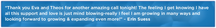 “Thank you Eva and Theos for another amazing call tonight! The feeling I get knowing I have all this support and love is just mind blowing-really I feel I am growing in many ways and looking forward to growing & expanding even more!” ~ Erin Suess