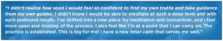 I didn’t realize how soon I would feel so confident to find my own truths and take guidance from my own guides. I didn’t know I would be able to meditate at such a deep level and with such profound results. I’ve shifted into a new place for meditation and connection, and I feel more open and trusting of the process. I also feel like I’m at a point that I can carry on. The practice is established. This is big for me! I have a new inner calm that serves me well.