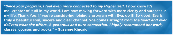 “Since your program, I feel even more connected to my Higher Self. I now know It’s me…creator of it all in my world. I am now moving forward with more clarity and sureness in my life. Thank You. If you’re considering joining a program with Eva, do it! So good. Eva is truly a beautiful soul, sincere and clear channel. She comes straight from the heart and over delivers what she offers. A generous and pure connection. I highly recommend her work, classes, courses and books.” ~Suzanne Kincaid